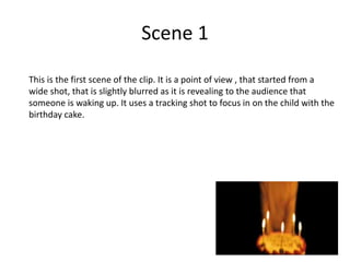 Scene 1
This is the first scene of the clip. It is a point of view , that started from a
wide shot, that is slightly blurred as it is revealing to the audience that
someone is waking up. It uses a tracking shot to focus in on the child with the
birthday cake.
 