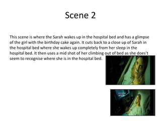 Scene 2
This scene is where the Sarah wakes up in the hospital bed and has a glimpse
of the girl with the birthday cake again. It cuts back to a close up of Sarah in
the hospital bed where she wakes up completely from her sleep in the
hospital bed. It then uses a mid shot of her climbing out of bed as she does’t
seem to recognise where she is in the hospital bed.
 