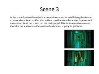 Scene 3
In this scene Sarah walks out of the hospital room and an establishing shot is used
to show where Sarah is. After that in the a corridor a trombone shot happens and
zooms in on Sarah but zooms out the background. This shot creates tension and
shock for the audience as they realise the darkness is going to get Sarah.
 