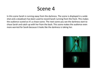 Scene 4
In this scene Sarah is running away from the darkness. The scene is displayed in a wide
shot and a steadicam has been used to record Sarah running from the front. This makes
the audience scared as it’s a chase scene. The next scene you see the darkness start to
chase Sarah and catch up with her from the back. This scene makes the audience even
more worried for Sarah because it looks like the darkness is taking her.
 