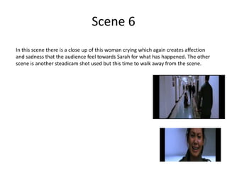 Scene 6
In this scene there is a close up of this woman crying which again creates affection
and sadness that the audience feel towards Sarah for what has happened. The other
scene is another steadicam shot used but this time to walk away from the scene.
 