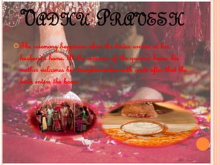 VADHU PRAVESH
The ceremony happiness when the brides arrives at her
husband’s home. At the entrance of the groom’s home, his
mother welcomes her daughter-in-law with aarti after that the
bride enters the home….
 