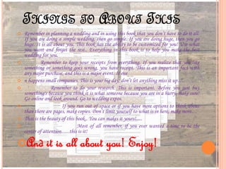 THINGS TO ABOUT THIS
 Remember in planning a wedding and in using this book that you don’t have to do it all.
If you are doing a simple wedding, then go simple. If you are doing huge, then you go
huge. It is all about you. This book has the ability to be customized for you! Use what
you want and forget the rest.. Everything in this book is to help you make the best
wedding for you.
 Remember to keep your receipts from everything. If you realize that you like
something or something goes wrong, you have receipt. This is an important fact with
any major purchase, and this is a major event. It eve
 n happens small companies. This is your big day; don’t let anything miss it up….
 Remember to do your research. This is important. Before you just buy
something's because you think it is what someone because you are in a hurry, make sure!
Go online and look around. Go to wedding expos.
 If you run out of space or if you have more options to think about
than there are pages, make copies. Don’t limit yourself to what is in here; make more…
 That is the beauty of this book.. You can makes it yours!.....
 Most of all remember, if you ever wanted a time to be the
center of attention…..this is it!
And it is all about you! Enjoy!
 