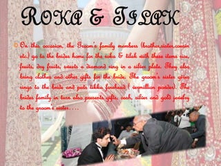 ROKA & TILAK
 On this occasion, the Groom’s family members (brother,sister,cousin
etc.) go to the brides home for the roka & tilak with these items rice,
fruits, dry fruits, sweets a diamond ring in a silver plate. They also
bring clothes and other gifts for the bride. The groom’s sister gives
rings to the bride and puts tikka forehead ( vermillion powder). The
brides family in turn also presents gifts, cash, silver and gold jewelry
to the groom’s sister….
 