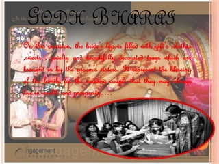 GODH BHARAI
On this occasion, the bride’s lap is filled with gift’s ,clothes
,sweets , jewelry and beautifully decorated trays which are
brought in by the groom’s sisters. It represent the blessing
of the family for the wedding couple that they may always
live in wealth and prosperity….
 