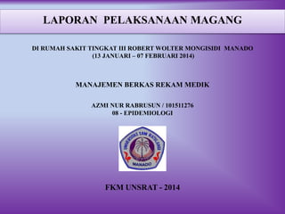 LAPORAN PELAKSANAAN MAGANG
DI RUMAH SAKIT TINGKAT III ROBERT WOLTER MONGISIDI MANADO
(13 JANUARI – 07 FEBRUARI 2014)
MANAJEMEN BERKAS REKAM MEDIK
AZMI NUR RABRUSUN / 101511276
08 - EPIDEMIOLOGI
FKM UNSRAT - 2014
 