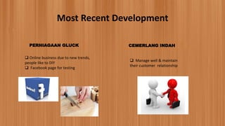 Most Recent Development
PERNIAGAAN GLUCK
 Online business due to new trends,
people like to DIY
 Facebook page for testing
CEMERLANG INDAH
 Manage well & maintain
their customer relationship
 