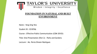 Name : Yong Sing Yew
Student ID : 0318766
Course : Effective Public Communication (COM 30103)
Title: Oral Presentation (Part 2) – Parks and Gardens
Lecturer : Ms. Persis Dineen Rodrigues
FOUNDATION IN NATURAL AND BUILT
ENVIRONMENT
 