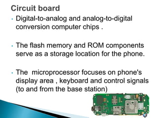 • Digital-to-analog and analog-to-digital
conversion computer chips .
• The flash memory and ROM components
serve as a storage location for the phone.
• The microprocessor focuses on phone's
display area , keyboard and control signals
(to and from the base station)