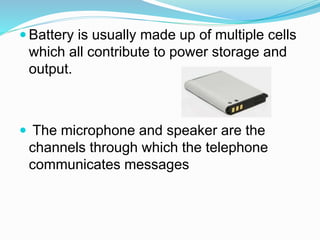  Battery is usually made up of multiple cells
which all contribute to power storage and
output.
The microphone and speaker are the
channels through which the telephone
communicates messages