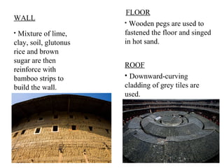 ?
Mixture of lime,
clay, soil, glutonus
rice and brown
sugar are then
reinforce with
bamboo strips to
build the wall.
WALL ?
Wooden pegs are used to
fastened the floor and singed
in hot sand.
FLOOR
ROOF
?
Downward-curving
cladding of grey tiles are
used.
 
