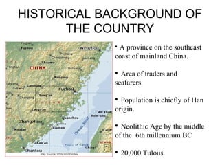 HISTORICAL BACKGROUND OF
THE COUNTRY
?
A province on the southeast
coast of mainland China.
? Area of traders and
seafarers.
? Population is chiefly of Han
origin.
? Neolithic Age by the middle
of the 6th millennium BC
? 20,000 Tulous.
 