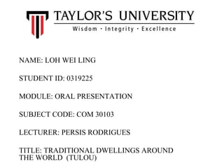 NAME: LOH WEI LING
STUDENT ID: 0319225
MODULE: ORAL PRESENTATION
SUBJECT CODE: COM 30103
LECTURER: PERSIS RODRIGUES
TITLE: TRADITIONAL DWELLINGS AROUND
THE WORLD (TULOU)
 