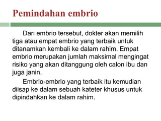 Pemindahan embrio
Dari embrio tersebut, dokter akan memilih
tiga atau empat embrio yang terbaik untuk
ditanamkan kembali ke dalam rahim. Empat
embrio merupakan jumlah maksimal mengingat
risiko yang akan ditanggung oleh calon ibu dan
juga janin.
Embrio-embrio yang terbaik itu kemudian
diisap ke dalam sebuah kateter khusus untuk
dipindahkan ke dalam rahim.
 