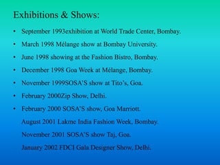 Exhibitions & Shows:
• September 1993exhibition at World Trade Center, Bombay.
• March 1998 Mélange show at Bombay University.
• June 1998 showing at the Fashion Bistro, Bombay.
• December 1998 Goa Week at Mélange, Bombay.
• November 1999SOSA’S show at Tito’s, Goa.
• February 2000Zip Show, Delhi.
• February 2000 SOSA’S show, Goa Marriott.
August 2001 Lakme India Fashion Week, Bombay.
November 2001 SOSA’S show Taj, Goa.
January 2002 FDCI Gala Designer Show, Delhi.
 