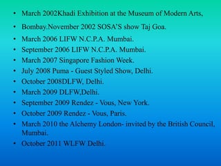 • March 2002Khadi Exhibition at the Museum of Modern Arts,
• Bombay.November 2002 SOSA’S show Taj Goa.
• March 2006 LIFW N.C.P.A. Mumbai.
• September 2006 LIFW N.C.P.A. Mumbai.
• March 2007 Singapore Fashion Week.
• July 2008 Puma - Guest Styled Show, Delhi.
• October 2008DLFW, Delhi.
• March 2009 DLFW,Delhi.
• September 2009 Rendez - Vous, New York.
• October 2009 Rendez - Vous, Paris.
• March 2010 the Alchemy London- invited by the British Council,
Mumbai.
• October 2011 WLFW Delhi.
 
