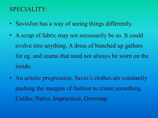 SPECIALITY:
• SavioJon has a way of seeing things differently.
• A scrap of fabric may not necessarily be so. It could
evolve into anything. A dress of bunched up gathers
for eg. and seams that need not always be worn on the
inside.
• An artistic progression, Savio’s clothes are constantly
pushing the margins of fashion to create something
Unlike, Naïve, Impractical, Grownup.
 