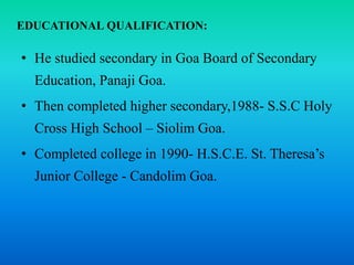 EDUCATIONAL QUALIFICATION:
• He studied secondary in Goa Board of Secondary
Education, Panaji Goa.
• Then completed higher secondary,1988- S.S.C Holy
Cross High School – Siolim Goa.
• Completed college in 1990- H.S.C.E. St. Theresa’s
Junior College - Candolim Goa.
 