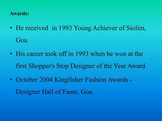 Awards:
• He received in 1993 Young Achiever of Siolim,
Goa.
• His career took off in 1993 when he won at the
first Shopper's Stop Designer of the Year Award.
• October 2004 Kingfisher Fashion Awards -
Designer Hall of Fame, Goa.
 