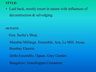 STYLE:
• Laid back, mostly resort in nature with influences of
deconstruction & selvedging.
OUTLETS:
Goa: Sacha’s Shop.
Mumbai:Mélange, Ensemble, Aza, Le Mill, Atosa,
Bombay Electric.
Delhi:Ensemble, Ogaan, Grey Garden.
Bangalore: Grasshopper,Cinnamon.
 