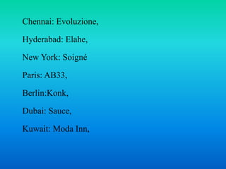 Chennai: Evoluzione,
Hyderabad: Elahe,
New York: Soigné
Paris: AB33,
Berlin:Konk,
Dubai: Sauce,
Kuwait: Moda Inn,
 