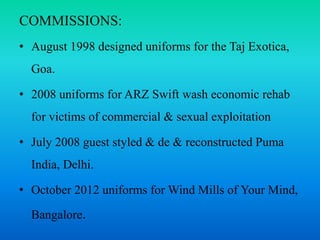 COMMISSIONS:
• August 1998 designed uniforms for the Taj Exotica,
Goa.
• 2008 uniforms for ARZ Swift wash economic rehab
for victims of commercial & sexual exploitation
• July 2008 guest styled & de & reconstructed Puma
India, Delhi.
• October 2012 uniforms for Wind Mills of Your Mind,
Bangalore.
 