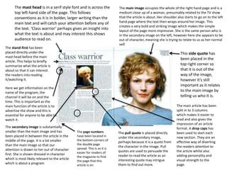 The main image occupies the whole of the right hand page and is a
medium close up of a woman, presumably related to the TV show
that the article is about. Her shoulder also starts to go on to the left
hand page where the text then wraps around her image. This
creates a very bold and striking image which makes the simple
layout of the page more impressive. She is the same person who is
in the secondary image on the left, however here she appears to be
out of character, meaning she is trying to relate to us as her normal
self.
The mast head is in a serif style font and is across the
top left hand side of the page. This follows
conventions as it is in bolder, larger writing than the
main text and will catch your attention before any of
the text. ‘Class warrior’ perhaps gives an insight into
what the text is about and may interest this shows
audience to read on.
The stand-first has been
placed directly under the
mast head before the main
article. This helps to briefly
summarize what the article is
about so that it can interest
the readers into reading
it/watching it.
The secondary image is substantially
smaller than the main image and has
been placed in between the article in the
middle of the page. It is a lot smaller
than the main image so that our
attention is drawn to her out of character
first. She is shown dressed in character
which is most likely relevant to the article
which is about a program
The pull quote is placed directly
under the secondary image,
perhaps because it is a quote from
the character in the image. Pull
quotes are used to persuade the
reader to read the article as an
interesting quote may intrigue
them to find out more.
Here we get information on the
name of the program, the
channel it will be on and the
time. This is important as the
main function of the article is to
advertise the show and this is
essential for anyone to be able to
watch it.
The page numbers
have been located in
the bottom corners of
the double page
spread. This is so it is
easier for readers of
the magazine to find
the page that this
article is on.
This side quote has
been placed in the
top right corner so
that it is out of the
way of the image,
however it’s still
important as it relates
to the main image by
telling us who it is.
The main article has been
split in to 3 columns
which makes it easier to
read and also gives the
impression of an article
format. A drop caps has
been used to start each
new section. They are an
effective way of diverting
the readers attention to
the article whilst also
adding personality and
visual strength to the
page.
 