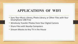 APPLICATIONS OF WIFI
• Sync Your Music Library, Photo Library, or Other Files with Your
Smartphone USB-Free
• Wirelessly Transfer Photos from Your Digital Camera
• Share Files with Nearby Computers
• Stream Movies to Any TV in the House
 