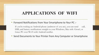 APPLICATIONS OF WIFI
• Forward Notifications from Your Smartphone to Your PC :-
If you're rocking an Android phone (andmost of you are), you can send call,
SMS, and battery notifications straight to your Windows, Mac with Growl, or
Linux PC over Wi-Fi with Android notifier.
• Send Documents to Your Printer from Any Computer or Smartphone
 