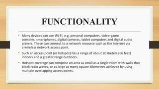 FUNCTIONALITY
• Many devices can use Wi-Fi, e.g. personal computers, video-game
consoles, smartphones, digital cameras, tablet computers and digital audio
players. These can connect to a network resource such as the Internet via
a wireless network access point.
• Such an access point (or hotspot) has a range of about 20 meters (66 feet)
indoors and a greater range outdoors.
• Hotspot coverage can comprise an area as small as a single room with walls that
block radio waves, or as large as many square kilometres achieved by using
multiple overlapping access points.
 