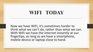 WIFI TODAY
Now we have WiFi, it’s sometimes harder to
think what we can’t do, rather than what we can.
With WiFi we have the internet instantly at our
fingertips, as long as we have a smartphone,
mobile device or laptop close to hand.
 