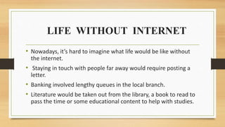 LIFE WITHOUT INTERNET
• Nowadays, it’s hard to imagine what life would be like without
the internet.
• Staying in touch with people far away would require posting a
letter.
• Banking involved lengthy queues in the local branch.
• Literature would be taken out from the library, a book to read to
pass the time or some educational content to help with studies.
 