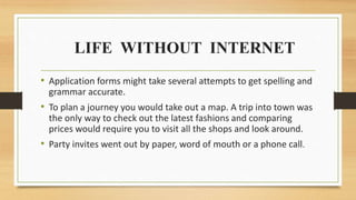 LIFE WITHOUT INTERNET
• Application forms might take several attempts to get spelling and
grammar accurate.
• To plan a journey you would take out a map. A trip into town was
the only way to check out the latest fashions and comparing
prices would require you to visit all the shops and look around.
• Party invites went out by paper, word of mouth or a phone call.
 