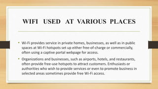 WIFI USED AT VARIOUS PLACES
• Wi-Fi provides service in private homes, businesses, as well as in public
spaces at Wi-Fi hotspots set up either free-of-charge or commercially,
often using a captive portal webpage for access.
• Organizations and businesses, such as airports, hotels, and restaurants,
often provide free-use hotspots to attract customers. Enthusiasts or
authorities who wish to provide services or even to promote business in
selected areas sometimes provide free Wi-Fi access.
 
