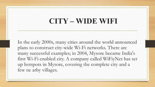 CITY – WIDE WIFI
In the early 2000s, many cities around the world announced
plans to construct city-wide Wi-Fi networks. There are
many successful examples; in 2004, Mysore became India's
first Wi-Fi-enabled city. A company called WiFiyNet has set
up hotspots in Mysore, covering the complete city and a
few ne arby villages.
 