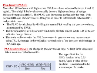 PSA density (PSAD):
More than 80% of men with high serum PSA levels have values of between 4 and 10
ng/mL. These high PSA levels are usually due to a high prevalence of benign
prostate hyperplasia (BPH). The PSAD was introduced particularly for men with
normal DRE and PSA levels of 4–10 ng/mL in order to differentiate between BPH
and prostate cancer.
• The PSAD is calculated by dividing the serum PSA level by the prostate volume,
as measured by TRUS.
• The threshold level of 0.15 or above indicates prostate cancer, while 0.15 or below
indicates benign disease.
• The main problems with the PSAD are errors in prostate volume measurement
using TRUS, changes in the epithelial–stromal ratio of the prostate, and changes in
PSA with age.
PSA velocity(PSAV): the change in PSA level over time. At least three values are
taken in an interval of 6 months.
The upper limit for the
PSAV is taken to be 0.75
ng/mL/year; a value above
this limit is considered to be
a tumor-specific marker
 