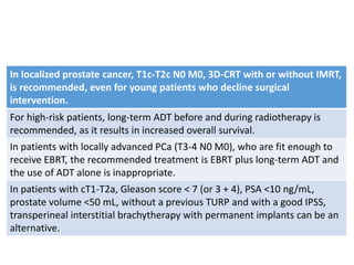 In localized prostate cancer, T1c-T2c N0 M0, 3D-CRT with or without IMRT,
is recommended, even for young patients who decline surgical
intervention.
For high-risk patients, long-term ADT before and during radiotherapy is
recommended, as it results in increased overall survival.
In patients with locally advanced PCa (T3-4 N0 M0), who are fit enough to
receive EBRT, the recommended treatment is EBRT plus long-term ADT and
the use of ADT alone is inappropriate.
In patients with cT1-T2a, Gleason score < 7 (or 3 + 4), PSA <10 ng/mL,
prostate volume <50 mL, without a previous TURP and with a good IPSS,
transperineal interstitial brachytherapy with permanent implants can be an
alternative.
 