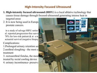 High-Intensity Focused Ultrasound
1. High-intensity focused ultrasound (HIFU) is a local ablative technology that
causes tissue damage through focused ultrasound generating intense heat in
targeted areas
2. It is now being used in Europe for the treatment of both primary and salvage
prostate cancers.
in a study of salvage HIFU series in 71 patients with radiorecurrent disease, Gelet et
al. reported progression-free survival rates ranging from 14% (for high-risk patients) to
78% for low-risk patient & at a mean follow-up of nearly 15 months, the 30-month
actuarial survival (negative biopsy and absence of BCR) was 38%
Complications:
1.Prolonged urinary retention secondary to edema
2.urethral sloughing - the most common complications following primary HIFU
treatment
3. rectourethral fistulas, the most devastating of all treatment-related complications-
treated by rectal cooling device
4. urinary incontinence- preservation of a 5-mm apical margin is done to prevent this.
 