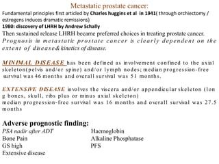 Metastatic prostate cancer:
Fundamental principles first articled by Charles huggins et al in 1941( through orchiectomy /
estrogens induces dramatic remissions)
1980: discovery of LHRH by Andrew Schally
Then sustained release LHRH became preferred choices in treating prostate cancer.
Prognosis in metastatic prostate cancer is clearly dependent on the
extent of disease&kinetics of disease.
MINIMAL DISEASE has been defined as involvement confined to the axial
skeleton(pelvis and/or spine) and/or lymph nodes; median progression-free
survival was 46 months and overall survival was 51 months.
EXTENSIVE DISEASE involves the viscera and/or appendicular skeleton (lon
g bones, skull, ribs plus or minus axial skeleton)
median progression-free survival was 16 months and overall survival was 27.5
months
Adverse prognostic finding:
PSA nadir after ADT Haemoglobin
Bone Pain Alkaline Phosphatase
GS high PFS
Extensive disease
 