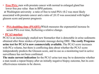 • Free PSA: men with prostate cancer with normal to enlarged gland has
lower free psa value than in BPH patients.
at Washington university a ratio of free to total PSA ≤0.2 was most likely
associated with prostate cancer and a ratio of ≤0.15 was associated with higher
gleason score and poorer prognosis
• PSA doubling time (PSADT):Which measures the exponential increase In
serum PSA over time, Reflecting a relative change.
• PCA3 marker
PCA3 is an increasingly studied new biomarker that is detectable in urine sediments
obtained after three strokes of prostatic massage during DRE. The costly Progensa
urine test for PCA3 is now commercially available. The PCA3 score increases
with PCa volume, but there is conflicting data about whether the PCA3 score
independently predicts the Gleason score, and its use as a monitoring tool in active
surveillance has not been confirmed.
The main current indication for the PCA3 urine test may be to determine whether
a man needs a repeat biopsy after an initially negative biopsy outcome, but its cost-
effectiveness remains to be shown.
 