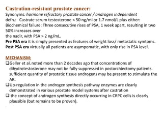 Castration-resistant prostate cancer:
Synonyms: hormone refractory prostate cancer / androgen independent
defn.: Castrate serum testosterone < 50 ng/ml or 1.7 nmol/L plus either:
Biochemical failure: Three consecutive rises of PSA, 1 week apart, resulting in two
50% increases over
the nadir, with PSA > 2 ng/mL.
Pre PSA era it is simply presented as features of weight loss/ metastatic symtoms.
Post PSA era virtually all patients are asympomatic, with only rise in PSA level.
MECHANISM:
Geller et al.noted more than 2 decades ago that concentrations of
dihydrotestosterone may not be fully suppressed in postorchiectomy patients.
sufficient quantity of prostatic tissue androgens may be present to stimulate the
AR.
Up-regulation in the androgen synthesis pathway enzymes are clearly
demonstrated in various prostate model systems after castration
 the concept of androgen synthesis directly occurring in CRPC cells is clearly
plausible (but remains to be proven).
.
 