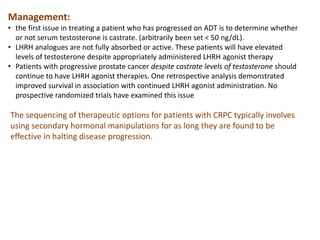 The sequencing of therapeutic options for patients with CRPC typically involves
using secondary hormonal manipulations for as long they are found to be
effective in halting disease progression.
Management:
• the first issue in treating a patient who has progressed on ADT is to determine whether
or not serum testosterone is castrate. (arbitrarily been set < 50 ng/dL).
• LHRH analogues are not fully absorbed or active. These patients will have elevated
levels of testosterone despite appropriately administered LHRH agonist therapy
• Patients with progressive prostate cancer despite castrate levels of testosterone should
continue to have LHRH agonist therapies. One retrospective analysis demonstrated
improved survival in association with continued LHRH agonist administration. No
prospective randomized trials have examined this issue
 