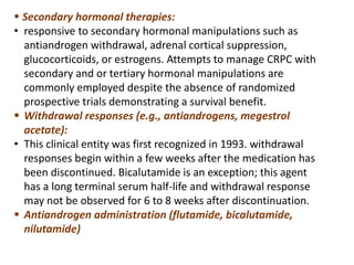  Secondary hormonal therapies:
• responsive to secondary hormonal manipulations such as
antiandrogen withdrawal, adrenal cortical suppression,
glucocorticoids, or estrogens. Attempts to manage CRPC with
secondary and or tertiary hormonal manipulations are
commonly employed despite the absence of randomized
prospective trials demonstrating a survival benefit.
 Withdrawal responses (e.g., antiandrogens, megestrol
acetate):
• This clinical entity was first recognized in 1993. withdrawal
responses begin within a few weeks after the medication has
been discontinued. Bicalutamide is an exception; this agent
has a long terminal serum half-life and withdrawal response
may not be observed for 6 to 8 weeks after discontinuation.
 Antiandrogen administration (flutamide, bicalutamide,
nilutamide)
 
