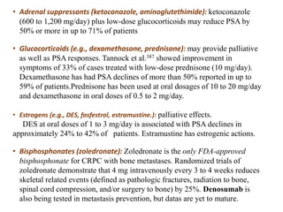 • Adrenal suppressants (ketoconazole, aminoglutethimide): ketoconazole
(600 to 1,200 mg/day) plus low-dose glucocorticoids may reduce PSA by
50% or more in up to 71% of patients
• Glucocorticoids (e.g., dexamethasone, prednisone): may provide palliative
as well as PSA responses. Tannock et al.387 showed improvement in
symptoms of 33% of cases treated with low-dose prednisone (10 mg/day).
Dexamethasone has had PSA declines of more than 50% reported in up to
59% of patients.Prednisone has been used at oral dosages of 10 to 20 mg/day
and dexamethasone in oral doses of 0.5 to 2 mg/day.
• Estrogens (e.g., DES, fosfestrol, estramustine.): palliative effects.
DES at oral doses of 1 to 3 mg/day is associated with PSA declines in
approximately 24% to 42% of patients. Estramustine has estrogenic actions.
• Bisphosphonates (zoledronate): Zoledronate is the only FDA-approved
bisphosphonate for CRPC with bone metastases. Randomized trials of
zoledronate demonstrate that 4 mg intravenously every 3 to 4 weeks reduces
skeletal related events (defined as pathologic fractures, radiation to bone,
spinal cord compression, and/or surgery to bone) by 25%. Denosumab is
also being tested in metastasis prevention, but datas are yet to mature.
 