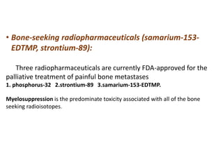 • Bone-seeking radiopharmaceuticals (samarium-153-
EDTMP, strontium-89):
Three radiopharmaceuticals are currently FDA-approved for the
palliative treatment of painful bone metastases
1. phosphorus-32 2.strontium-89 3.samarium-153-EDTMP.
Myelosuppression is the predominate toxicity associated with all of the bone
seeking radioisotopes.
 