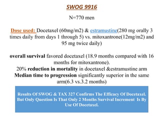 SWOG 9916
N=770 men
Dose used: Docetaxel (60mg/m2) & estramustine(280 mg orally 3
times daily from days 1 through 5) vs. mitoxantrone(12mg/m2) and
95 mg twice daily)
overall survival favored docetaxel (18.9 months compared with 16
months for mitoxantrone).
20% reduction in mortality in docetaxel &estramustine arm
Median time to progression significantly superior in the same
arm(6.3 vs.3.2 months)
Results Of SWOG & TAX 327 Confirms The Efficacy Of Docetaxel.
But Only Question Is That Only 2 Months Survival Increment Is By
Use Of Docetaxel.
 