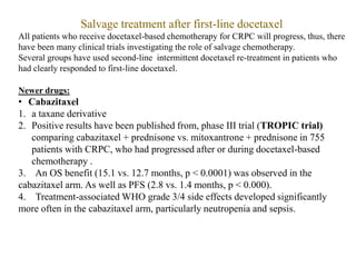 Salvage treatment after first-line docetaxel
All patients who receive docetaxel-based chemotherapy for CRPC will progress, thus, there
have been many clinical trials investigating the role of salvage chemotherapy.
Several groups have used second-line intermittent docetaxel re-treatment in patients who
had clearly responded to first-line docetaxel.
Newer drugs:
• Cabazitaxel
1. a taxane derivative
2. Positive results have been published from, phase III trial (TROPIC trial)
comparing cabazitaxel + prednisone vs. mitoxantrone + prednisone in 755
patients with CRPC, who had progressed after or during docetaxel-based
chemotherapy .
3. An OS benefit (15.1 vs. 12.7 months, p < 0.0001) was observed in the
cabazitaxel arm. As well as PFS (2.8 vs. 1.4 months, p < 0.000).
4. Treatment-associated WHO grade 3/4 side effects developed significantly
more often in the cabazitaxel arm, particularly neutropenia and sepsis.
 