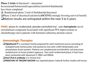 Phase 2 trials of docetaxel + atrasentan/
bevacizumab/bortezomid/capecitabine/calcitriol/thalidomide
have been completed.
 Randomized phase 2 trial of thalidomide/docetaxel
Phase 2 trial of docetaxel/calcitriol (ASCENT) strongly favoring survival benefit.
Mature results are anticipated within the next 3 to 5 years.
SPARC: phase III, randomized, placebo-controlled trial uses Satraplatin: novel
oral platinum compound Associated with significant PFS improvements in
chemotherapy-naive patients with hormone-refractory prostate cancer.
Immunologic Therapies
Sipuleucel-T is a product freshly prepared for each treatment course consisting of
leukapheresed mononuclear cells pulsed ex vivo with a GM-CSF/prostatic acid
phosphatase fusion protein. Patients are cytopheresed and dendritic cell precursors
isolated prior to fusion protein exposure. Two small randomized phase 3 trials have
been conducted with Sipuleucel-T, 9901 and 9902A.
Anti CTLA-4 antibody is in clinical trial
PROSTVAC-VF TRICOM VACCINE has reported phase 2 data & further studies will ensue.
 