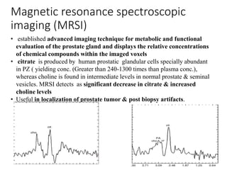 Magnetic resonance spectroscopic
imaging (MRSI)
• established advanced imaging technique for metabolic and functional
evaluation of the prostate gland and displays the relative concentrations
of chemical compounds within the imaged voxels
• citrate is produced by human prostatic glandular cells specially abundant
in PZ ( yielding conc. (Greater than 240-1300 times than plasma conc.),
whereas choline is found in intermediate levels in normal prostate & seminal
vesicles. MRSI detects as significant decrease in citrate & increased
choline levels
• Useful in localization of prostate tumor & post biopsy artifacts.
 