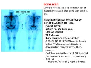 Bone scan:
Early prostate ca is assoc. with low risk of
osseous metastasis thus bone scan yield is
low.
AMERICAN COLLEGE OFRADIOLOGY
APPROPRIATENESS CRITERIA:
• PSA>20 ng/ml
• patient has c/o bone pain,
• Gleason score>8
• T3-4 disease
• bone scan should be prescribed.
• A BASE LINE BONE SCAN may be helpful
before RT planning to distinguish a
degenerative change/ osteoarthritic
change.
• On follow up significance of PSA is so high
that routine bone scan Is not necessary
. False +ve
Fractures/ Arthritis / Paget’s disease
 